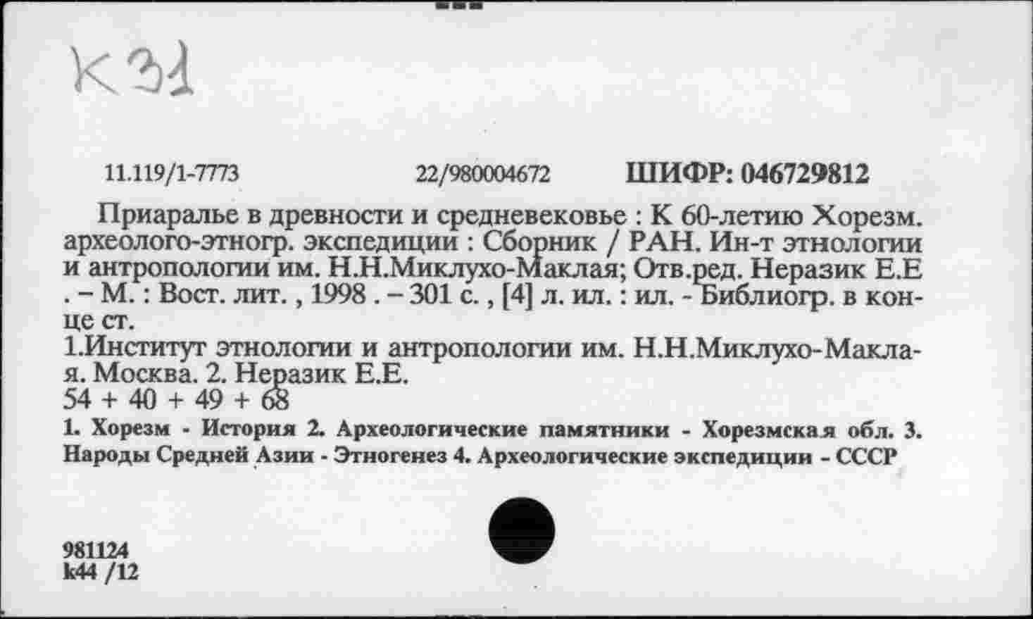 ﻿к га
11.119/1-7773	22/980004672 ШИФР: 046729812
Приаралье в древности и средневековье : К 60-летию Хорезм, археолого-этногр. экспедиции : Сборник / РАН. Ин-т этнологии и антропологии им. Н.Н.Миклухо-Маклая; Отв.ред. Неразик Е.Е . - М. : Вост. лит., 1998 . - 301 с., [4] л. ил. : ил. - Библиогр. в конце ст.
1.Институт этнологии и антропологии им. Н.Н.Миклухо-Макла-я. Москва. 2. Неразик Е.Е.
54 + 40 + 49 + 68
1. Хорезм - История 2. Археологические памятники - Хорезмская обл. 3. Народы Средней Азии - Этногенез 4. Археологические экспедиции - СССР
981124
к44 /12